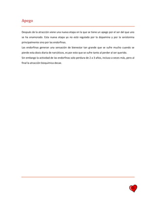 26
Apego
Después de la atracción viene una nueva etapa en la que se tiene un apego por el ser del que uno
se ha enamorado. Esta nueva etapa ya no está regulada por la dopamina y por la serotonina
principalmente sino por las endorfinas.
Las endorfinas generan una sensación de bienestar tan grande que se sufre mucho cuando se
pierde esta dosis diaria de narcóticos, es por esto que se sufre tanto al perder al ser querido.
Sin embargo la actividad de las endorfinas solo perdura de 2 a 3 años, incluso a veces más, pero al
final la atracción bioquímica decae.
 