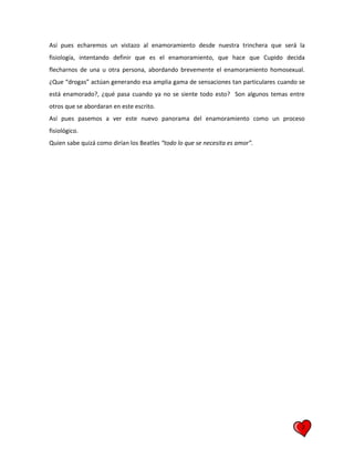 2
Así pues echaremos un vistazo al enamoramiento desde nuestra trinchera que será la
fisiología, intentando definir que es el enamoramiento, que hace que Cupido decida
flecharnos de una u otra persona, abordando brevemente el enamoramiento homosexual.
¿Que “drogas” actúan generando esa amplia gama de sensaciones tan particulares cuando se
está enamorado?, ¿qué pasa cuando ya no se siente todo esto? Son algunos temas entre
otros que se abordaran en este escrito.
Así pues pasemos a ver este nuevo panorama del enamoramiento como un proceso
fisiológico.
Quien sabe quizá como dirían los Beatles “todo lo que se necesita es amor”.
 