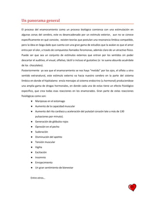 29
Un panorama general
El proceso del enamoramiento como un proceso biológico comienza con una estimulación en
algunas zonas del cerebro, este es desencadenado por un estimulo exterior, aun no se conoce
específicamente en qué consiste, existen teorías que postulan una resonancia límbica compatible,
pero la idea en boga dado que cuenta con una gran gama de estudios que la avalan es que el amor
entra por el olor, a través de compuestos llamados feromonas, además claro de un atractivo físico.
Puede ser que sea un conjunto de estímulos externos que entran por los sentidos sin poder
descartar el auditivo, el visual, olfativo, táctil o incluso el gustativo (si te suena absurdo acuérdate
de los chocolates).
Posteriormente ya sea que el enamoramiento se nos haya “metido” por los ojos, el olfato u otro
sentido extranatural, este estimulo externo va hacia nuestro cerebro en la parte del sistema
límbico en donde el hipótalamo envía mensajes al sistema endocrino (u hormonal) produciendose
una amplia gama de drogas hormonales, en donde cada una de estas tiene un efecto fisiológico
especifico, que crea todas esas reacciones en los enamorados. Gran parte de estas reacciones
fisiológicas como son:
 Mariposas en el estomago
 Aumento de la capacidad muscular
 Aumento del rito cardiaco y aceleración del pulso(el corazón late a más de 130
pulsaciones por minuto).
 Generación de glóbulos rojos
 Opresión en el pecho
 Sudoración
 Disminución del apetito
 Tensión muscular
 Vigilia
 Excitación
 Insomnio
 Enrojecimiento
 Un gran sentimiento de bienestar
Entre otros…
 