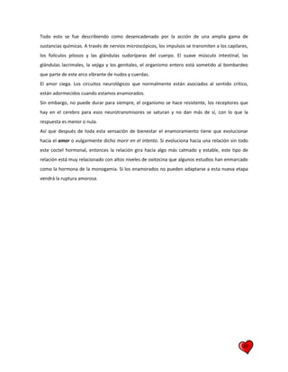 30
Todo esto se fue describiendo como desencadenado por la acción de una amplia gama de
sustancias químicas. A través de nervios microscópicos, los impulsos se transmiten a los capilares,
los folículos pilosos y las glándulas sudoríparas del cuerpo. El suave músculo intestinal, las
glándulas lacrimales, la vejiga y los genitales, el organismo entero está sometido al bombardeo
que parte de este arco vibrante de nudos y cuerdas.
El amor ciega. Los circuitos neurológicos que normalmente están asociados al sentido crítico,
están adormecidos cuando estamos enamorados.
Sin embargo, no puede durar para siempre, el organismo se hace resistente, los receptores que
hay en el cerebro para esos neurotransmisores se saturan y no dan más de sí, con lo que la
respuesta es menor o nula.
Así que después de toda esta sensación de bienestar el enamoramiento tiene que evolucionar
hacia el amor o vulgarmente dicho morir en el intento. Si evoluciona hacia una relación sin todo
este coctel hormonal, entonces la relación gira hacia algo más calmado y estable, este tipo de
relación está muy relacionado con altos niveles de oxitocina que algunos estudios han enmarcado
como la hormona de la monogamia. Si los enamorados no pueden adaptarse a esta nueva etapa
vendrá la ruptura amorosa.
 