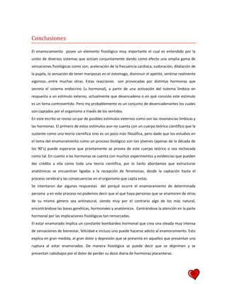 31
Conclusiones
El enamoramiento posee un elemento fisiológico muy importante el cual es entendido por la
unión de diversos sistemas que actúan conjuntamente dando como efecto una amplia gama de
sensaciones fisiológicas como son; aceleración de la frecuencia cardiaca, sudoración, dilatación de
la pupila, la sensación de tener mariposas en el estomago, disminuir el apetito, sentirse realmente
vigoroso…entre muchas otras. Estas reacciones son provocadas por distintas hormonas que
secreta el sistema endocrino (u hormonal), a partir de una activación del sistema límbico en
respuesta a un estimulo externo, actualmente que desencadena o en qué consiste este estimulo
es un tema controvertido. Pero my probablemente es un conjunto de desencadenantes los cuales
son captados por el organismo a través de los sentidos.
En este escrito se reviso un par de posibles estímulos externos como son las resonancias límbicas y
las hormonas. El primero de estos estímulos aun no cuenta con un cuerpo teórico científico que la
sustente como una teoría científica sino es un poco más filosófica, pero dado que los estudios en
el tema del enamoramiento como un proceso biológico son tan jóvenes (apenas de la década de
los 90’s) puede esperarse que prontamente se provea de este cuerpo teórico o sea rechazada
como tal. En cuanto a las hormonas se cuenta con muchos experimentos y evidencias que pueden
dar crédito a ella como toda una teoría científica, por lo tanto abordamos que estructuras
anatómicas se encuentran ligadas a la recepción de feromonas, desde la captación hasta el
proceso cerebral y las consecuencias en el organismo que capta estas.
Se intentaron dar algunas respuestas del porqué ocurre el enamoramiento de determinada
persona y en este proceso no podemos decir que el que haya personas que se enamoren de otras
de su mismo género sea antinatural, siendo muy por el contrario algo de los más natural,
encontrándose las bases genéticas, hormonales y anatómicos. Centrándose la atención en la parte
hormonal por las implicaciones fisiológicas tan remarcadas.
El estar enamorado implica un constante bombardeo hormonal que crea una oleada muy intensa
de sensaciones de bienestar, felicidad e incluso uno puede hacerse adicto al enamoramiento. Esto
explica en gran medida, el gran dolor y depresión que se presenta en aquellos que presentan una
ruptura al estar enamorados. De manera fisiológica se puede decir que se deprimen y se
presentan cabizbajos por el dolor de perder su dosis diaria de hormonas placenteras.
 