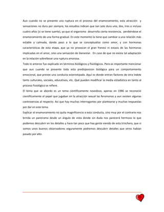 32
Aun cuando no se presente una ruptura en el proceso del enamoramiento, esta atracción y
sensaciones no dura por siempre, los estudios indican que tan solo dura uno, dos, tres o incluso
cuatro años (si se tiene suerte), ya que el organismo desarrolla cierta resistencia, perdiéndose el
enamoramiento de una forma gradual. En este momento la tiene que cambiar a una relación más
estable y calmada, dando paso a lo que se conceptualiza como amor, y con hormonas
características de esta etapa, que ya no provocan el gran frenesí ni estasis de las hormonas
implicadas en el amor, sino una sensación de bienestar. En caso de que no exista tal adaptación
en la relación sobrellevar una ruptura amorosa.
Todo lo anterior fue explicado en términos biológicos y fisiológicos. Pero es importante mencionar
que aun cuando se presente toda esta predisposicon biológica para un comportamiento
emocional, que prevee una conducta esteriotipada. Aquí es donde entran factores de otra índole
tanto culturales, sociales, educativos, etc. Qué pueden modificar la media estadística en tanto al
proceso fisiológico se refiere.
El tema que se abordo es un tema científicamente novedoso, apenas en 1986 se reconoció
científicamente el papel que jugaban en la atracción sexual las feromonas y aun existen algunas
controversias al respecto. Así que hay muchas interrogantes por plantearse y muchas respuestas
por dar en este tema.
Explicar el enamoramiento no quita magnificencia a esta conducta, sino muy por el contrario nos
brinda un panorama desde un ángulo de vista donde sin duda nos parecerá hermoso lo que
podemos descubrir en los detalles y hace tan poco que hay gente viendo de esta trinchera, que si
somos unos buenos observadores seguramente podremos descubrir detalles que otros habían
pasado por alto.
 