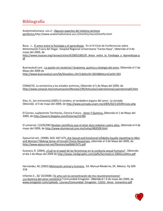 33
Bibliografía
Anatomiahumana. ucv.cl ,Algunos aspectos del sistema nervioso
periferico,http://www.anatomiahumana.ucv.cl/morfo1/neuro5morfo.html
Boza, J., El amor entre la fisiología y el aprendizaje, En el IV Ciclo de Conferencias sobre
Alimentación Fuera del Hogar. Hospital Regional Universitario “Carlos Haya”, Obtenido el 4 de
mayo del 2009, de
http://www.insacan.org/racvao/ciclos/4/20051005/El_Amor_entre_la_Fisiologia_y_Aprendizaje.p
df
Buenasalud.com , La pasión sin misterios? Anatomía, química y biología del amor, Obtenido el 7 de
Mayo del 2009 de
http://www.buenasalud.com/lib/ShowDoc.cfm?LibDocID=3024&ReturnCatID=343
CONACYD, La serotonina y los estados anímicos, Obtenido el 5 de Mayo del 2009, de
http://www.conacyt.mx/comunicacion/Revista/199/Articulos/LaSerotonina/Laserotonina03.htm
Díaz, A., [en entrevista] (2005) El cerebro, el verdadero órgano del amor. La Jornada
Obtenido el 4 de mayo del 2009, de http://www.jornada.unam.mx/2005/02/13/039n1soc.php
El Correo, suplemento Territorios, Ciencia-Futuro , Amor Y Química, Obtenido el 1 de Mayo del
2009, de http://javarm.blogalia.com/historias/22396
El universal. (13/02/08) Revelan científicos que el amor dura máximo cuatro años, Obtenido el 4 de
mayo del 2009, de http://www.eluniversal.com.mx/notas/482028.html
Epjournal.net , (2008). 6(4): 667-675, Are Sexual and Emotional Infidelity Equally Upsetting to Men
and Women? Making Sense of Forced-Choice Responses, obtenido el 3 de Mayo del 2009, de
http://www.epjournal.net/filestore/ep06667675.pdf
Guevara, R. (2004), ¿Cuál es el papel de las feromonas en la conducta sexual humana? , Obtenido
el día 3 de Mayo del 2009 de http://www.medigraphic.com/pdfs/facmed/un-2004/un041e.pdf
Hernández, M, (2002) Motivación animal y humana, Ed. Manual Moderno, DF, México. Pp 309-
318
Infantes E., (6/ 10/2008) ¡Te amo con la concentración de mis neurotransmisores!
¿La Química del amor romántico? Comunidad Emagister. Obtenidoel l 4 de mayo del 2009, de
www.emagister.com/uploads_courses/Comunidad_Emagister_51652_Amor_romantico.pdf
 