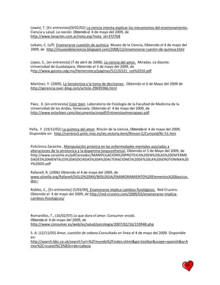 34
Lewist, T. [En entrevista](9/02/02) La ciencia intenta explicar los mecanismos del enamoramiento,
Ciencia y salud. La nación. Obtenidoel 4 de mayo del 2009, de
http://www.lanacion.com.ar/nota.asp?nota_id=372768
Lobato, C. (s/f) Enamorarse cuestión de química. Museo de la Ciencia, Obtenido el 4 de mayo del
2009, de http://museodelaciencia.blogspot.com/2008/12/enamorarse-cuestin-de-qumica.html
López, S., [en entrevista] (7 de abril de 2008), La ciencia del amor, Miradas. La Gaceta.
Universidad de Guadalajara, Obtenido el 3 de mayo del 2009, de
http://www.gaceta.udg.mx/Hemeroteca/paginas/521/G521_cot%2010.pdf
Martínez, Y. (2009), La Serotonina y la toma de decisiones, Obtenido el 6 de Mayo del 2009 de
http://gerencia.over-blog.com/article-29695966.html
Páez, X. [en entrevista] Estar bien. Laboratorio de Fisiología de la Facultad de Medicina de la
Universidad de los Andes, Venezuela. Obtenido el 4 de mayo del 2009, de
http://www.estarbien.com/documentacionpdf/Entrevistaximenapaez.pdf
Peña, F. (19/12/02) La química del amor. Rincón de la ciencia, Obtenidoel 4 de mayo del 2009.
Disponible en: http://centros5.pntic.mec.es/ies.victoria.kent/Rincon-C/Curiosid/Rc-51.htm
Policlinica Zaraiche , Manipulación proteica en las enfermedades mentales asociadas a
alteraciones de la serotonica y la dopamina (esquizofrenia), Obtenido el 5 de Mayo del 2009, de
http://www.zaraiche.es/pdf/areadoc/MANIPULACION%20PROTEICA%20EN%20LAS%20ENFERME
DADES%20MENTALES%20ASOCIADAS%20A%20ALTERACIONES%20DE%20LA%20SEROTONINA%20
Y%20DO.pdf
Rafanell, R. (2006) Obtenido el 4 de mayo del 2009, de
www.olivella.org/Rafanell/SIGLO%20XXI/BIOLOGIA/ENAMORAMIENTO%20Elementos%20basicos.
doc–
Robles, C., [En entrevista] (5/03/09) Enamorarse implica cambios fisiológicos. Red Crucero.
Obtenido el 4 de mayo del 2009, de http://red-crucero.com/2009/03/enamorarse-implica-
cambios-fisiologicos/
Romanillos, T., (16/02/07) Lo que dura el amor. Consumer eroski.
Obtenidoel 4 de mayo del 2009, de
http://www.consumer.es/web/es/salud/psicologia/2007/02/16/159948.php
S. A. (12/11/03) Amor, cuestión de cabeza.Consultado en línea el 4 de mayo del 2009. Disponible
en:
http://search.bbc.co.uk/search?uri=%2Fmundo%2Findex.shtml&go=toolbar&scope=spanish&q=A
mor%2C+cuesti%C3%B3n+de+cabeza
 