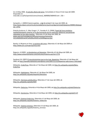 35
S.A. (6 May 2004, El extraño efecto del amor, Consultado en línea el 4 de mayo del 2009.
Disponible en:
news.bbc.co.uk/hi/spanish/science/newsid_3689000/3689459.stm - 25k –
Sampedro, J. (2009) Elamoresquímica...yalgodeamistad.4 de mayo del 2009, de
http://www.elpais.com/articulo/sociedad/amor/quimica/algo/amistad/elpepisoc/20090118elpepi
soc_2/Tes
Orduña Gutiérrez, E.; Mac Gregor J. P., Paredes R. G. (2004), Papel del área preóptica
medial/hipotálamo anterior en la discriminación de los estímulos olfatorios sexualmente
relevantes en las ratas machos, Obtenido el 4 de Mayo del 2009, de
www.uaq.mx/investigacion/difusion/veranos/memorias-
VII/UAQ%20Ordu%F1a%20Guti%E9rrez%20Regional.doc
Ravelo, A, Mujeres en línea, La quimica del amor, Obtenido el 2 de Mayo del 2009 en
http://www.ain.cu/mujer/quimica.htm
Reguero, A (2009) ,La Serotonina y el bienestar, Obtenido el 6 de Mayo del 2009, de
http://www.enbuenasmanos.com/articulos/muestra.asp?art=1779
Sandoval, M. (2007) El neurotransmisor que se las trae, dopamina, Obtenido el 3 de Mayo del
2009, de http://lamedicinaholistica.wordpress.com/2007/11/12/dopamina-adicciones-y-felicidad/
Wikipedia, Endorfinas, Obtenido el 7 de Mayo del 2009, de http://es.wikipedia.org/wiki/Beta-
Endorfina
Wikipedia, Hipótalamo, Obtenido el 2 de Mayo Del 2009, de
http://es.wikipedia.org/wiki/Hipot%C3%A1lamo
Wikipedia, Hormona antidiurética, Obtenido el 7 de mayo del 2009, de
http://es.wikipedia.org/wiki/ADH
Wikipedia, Oxitocina, Ontenido el 4 de Mayo del 2009, de http://es.wikipedia.org/wiki/Oxitocina
Wikipedia, Serotonina, Obtenido el 3 de Mayo del 2009, de http://es.wikipedia.org/wiki/5-HT
Wikipedia, Sistema Endocrino, Obtenido el 3 de Mayo del 2009, de
http://es.wikipedia.org/wiki/Sistema_endocrino
Wikipedia, Sistema nervioso, Obtenido el 3 de Mayo del 2009, de
http://es.wikipedia.org/wiki/Sistema_nervioso
 