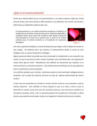 4
¿Qué es el enamoramiento?
Parece que intentar definir que es el enamoramiento es una labor escabrosa, dado que siendo
tema de tantos y por tanto tiempo es difícil ahondar en una definición. Por lo tanto recurriendo a
definiciones ya establecidas podemos decir que:
El enamoramiento es un estado emocional surcado por la alegría y la
satisfacción de encontrar a otra persona que es capaz de comprender y
compartir tantas cosas como trae consigo la vida. Desde el punto de
vista bioquímico se trata de un proceso que se inicia en la corteza
cerebral, pasa al sistema endocrino y se transforma en respuestas
fisiológicas.
Son estas respuestas fisiológicas y el proceso bioquímico para llegar a ellas el objeto de estudio en
este trabajo. Así podemos decir que veremos al enamoramiento desde un punto de vista
biológico como un proceso bioquímico y fisiológico.
Algunas personas habrán escuchado que estar enamorado es simplemente es una sensación muy
similar a la que se presenta al comer muchos chocolates, pero ¿de dónde salió este argumento?
¿Acaso tiene algo de veras? Abordaremos más adelante las sensaciones que subyacen en el
enamoramiento y se intentara esclarecer si de verdad presenta similitudes con las que podríamos
tener si comiéramos muchos chocolates.
Los científicos postulan que el cambio conductual cuando se está enamorado, biológicamente es
producido por la acción de sustancias químicas así como de regiones determinadas de nuestro
cerebro.
Es decir que son producidos por cambios en nuestro sistema nervioso y muy asociados a nuestro
sistema endocrino. Para entender en forma conjunta lo que es el amor y como es que se
desarrolla en nuestro cuerpo esta serie de reacciones químicas y que estructuras anatómica se
encuentran actuando, vamos a dar un panorama general de las partes por inmiscuidas en dicho
proceso, para posteriormente poder realizar una integración tratando el proceso por completo.
Imagen 1.
 