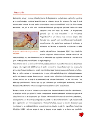 5
Atracción
La tradición griega y romana utiliza las flechas de Cupido como analogía para explicar la repentina
y en muchos casos irracional atracción que se establece entre dos personas. Se trata de una
sintonización mutua, lo que suele interpretarse como compatibilidad entre las impresiones
emanadas uno por el otro. Pero también es indudable que algunas personas tienen un fuerte
atractivo para casi todas las demás. Un magnetismo
personal que las hace irresistibles y con frecuencia
“legendarias” en un entorno más o menos amplio. Este
llamado “sex- appeal” suele identificarse con la atracción
sexual previa a las posteriores acciones de seducción o
conquista en las que se responde a esquemas sociales
mucho más definidos. (Hernández, 2002) Esta condición
aun no ha podido encontrar bases teóricas dentro de las
ciencias biológicas y por el momento solo se presentan que hipótesis acerca de las características
y los hechos que nos indican cómo se elige una pareja.
Actualmente este es un tema controvertido, dado que existen muchas hipótesis acerca de cómo se
origina esta. Según Zeki (2007) antes de poder compartir o incluso hablar con una persona, lo
primero en lo que nos basamos para la elección de una pareja es en su aspecto físico o su belleza.
Esto se explica porque el enamoramiento, el amor erótico y la belleza están relacionados ya que
en los tres parecen trabajar áreas comunes como el cortex orbitofrontal, el cingulado anterior y la
corteza insular, por lo que el reconocimiento de uno se correlaciona con los otros dos. Sin
embargo (nos menciona Lobato) que hay que considerar que los conceptos de belleza y atractivo
físico están fuertemente influenciados por factores externos como los culturales.
Posteriormente, al estar en contacto con una persona, el enamoramiento tiene dos componentes,
la atracción sexual y la química. Ambos componentes están fuertemente relacionados ya que la
atracción sexual se da en personas que poseen patrones emocionales que coinciden fuertemente,
estos patrones son de corte psicológico (Lewis, 2002) y se desarrollan entre los 5 y 8 años de edad
(por experiencias con miembros cercanos y hechos fortuitos), a su vez la creación de estos mapas
mentales crea la predisposición de conexiones entre circuitos cerebrales específicos: la química
(Castrillo, 2002). Así que antes de que se busque a una pareja, ya se tiene una condición
Ilustración 2. Mostrando la representación
de Cupido.
 