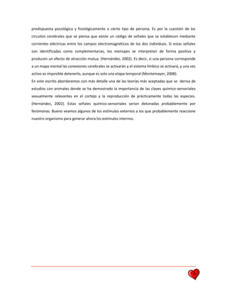 6
predispuesta psicológica y fisiológicamente a cierto tipo de persona. Es por la cuestión de los
circuitos cerebrales que se piensa que existe un código de señales que se establecen mediante
corrientes eléctricas entre los campos electromagnéticos de los dos individuos. Si estas señales
son identificadas como complementarias, los mensajes se interpretan de forma positiva y
producen un efecto de atracción mutua. (Hernández, 2002). Es decir, si una persona corresponde
a un mapa mental las conexiones cerebrales se activarán y el sistema límbico se activará, y una vez
activo es imposible detenerlo, aunque es solo una etapa temporal (Montemayor, 2008).
En este escrito abordaremos con más detalle una de las teorías más aceptadas que se deriva de
estudios con animales donde se ha demostrado la importancia de las claves químico-sensoriales
sexualmente relevantes en el cortejo y la reproducción de prácticamente todas las especies.
(Hernández, 2002). Estas señales químico-sensoriales serian detonadas probablemente por
feromonas. Bueno veamos algunos de los estímulos externos a los que probablemente reaccione
nuestro organismo para generar ahora los estímulos internos.
 