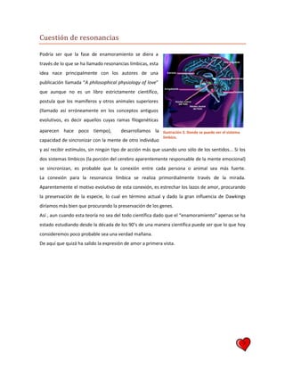 7
Cuestión de resonancias
Podría ser que la fase de enamoramiento se diera a
través de lo que se ha llamado resonancias límbicas, esta
idea nace principalmente con los autores de una
publicación llamada “A philosophical physiology of love”
que aunque no es un libro estrictamente científico,
postula que los mamíferos y otros animales superiores
(llamado así erróneamente en los conceptos antiguos
evolutivos, es decir aquellos cuyas ramas filogenéticas
aparecen hace poco tiempo), desarrollamos la
capacidad de sincronizar con la mente de otro individuo
y así recibir estímulos, sin ningún tipo de acción más que usando uno sólo de los sentidos... Si los
dos sistemas límbicos (la porción del cerebro aparentemente responsable de la mente emocional)
se sincronizan, es probable que la conexión entre cada persona o animal sea más fuerte.
La conexión para la resonancia límbica se realiza primordialmente través de la mirada.
Aparentemente el motivo evolutivo de esta conexión, es estrechar los lazos de amor, procurando
la preservación de la especie, lo cual en término actual y dado la gran influencia de Dawkings
diríamos más bien que procurando la preservación de los genes.
Así , aun cuando esta teoría no sea del todo científica dado que el “enamoramiento” apenas se ha
estado estudiando desde la década de los 90’s de una manera científica puede ser que lo que hoy
consideremos poco probable sea una verdad mañana.
De aquí que quizá ha salido la expresión de amor a primera vista.
Ilustración 3. Donde se puede ver el sistema
límbico.
 