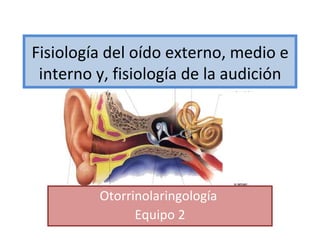Fisiología del oído externo, medio e
 interno y, fisiología de la audición




         Otorrinolaringología
               Equipo 2
 