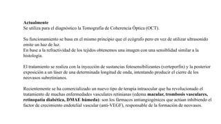 Actualmente
Se utiliza para el diagnóstico la Tomografía de Coherencia Óptica (OCT).
Su funcionamiento se basa en el mismo principio que el ecógrafo pero en vez de utilizar ultrasonido
emite un haz de luz.
En base a la refractividad de los tejidos obtenemos una imagen con una sensiblidad similar a la
histología.
El tratamiento se realiza con la inyección de sustancias fotosensibilizantes (verteporfin) y la posterior
exposición a un láser de una determinada longitud de onda, intentando producir el cierre de los
neovasos subretinianos.
Recientemente se ha comercializado un nuevo tipo de terapia intraocular que ha revolucionado el
tratamiento de muchas enfermedades vasculares retinianas (edema macular, trombosis vasculares,
retinopatía diabética, DMAE húmeda): son los fármacos antiangiogénicos que actúan inhibiendo el
factor de crecimiento endotelial vascular (anti-VEGF), responsable de la formación de neovasos.
 