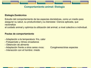 Comportamiento animal: Etología
Etología Zootécnica
Estudio del comportamiento de las especies domésticas, como un medio para
asegurar su salud, su productividad y su bienestar. Ciencia aplicada, que
racionaliza
el cuidado animal y optimiza la utilización del animal, a nivel colectivo e individual.
Pautas de comportamiento
- Adaptación a la temperatura: frío, calor
- Fotoperiodo y ritmos circadianos
- Obtención de alimento
- Adaptación frente a otros seres vivos: Congéneres/otras especies
- Interacción con el hombre: miedo
 