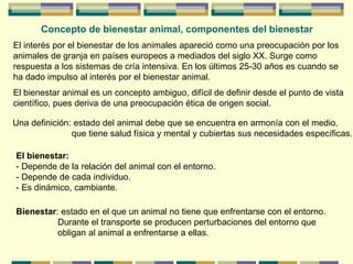 Concepto de bienestar animal, componentes del bienestar
El interés por el bienestar de los animales apareció como una preocupación por los
animales de granja en países europeos a mediados del siglo XX. Surge como
respuesta a los sistemas de cría intensiva. En los últimos 25-30 años es cuando se
ha dado impulso al interés por el bienestar animal.
El bienestar animal es un concepto ambiguo, difícil de definir desde el punto de vista
científico, pues deriva de una preocupación ética de origen social.
Una definición: estado del animal debe que se encuentra en armonía con el medio,
que tiene salud física y mental y cubiertas sus necesidades específicas.
El bienestar:
- Depende de la relación del animal con el entorno.
- Depende de cada individuo.
- Es dinámico, cambiante.
Bienestar: estado en el que un animal no tiene que enfrentarse con el entorno.
Durante el transporte se producen perturbaciones del entorno que
obligan al animal a enfrentarse a ellas.
 