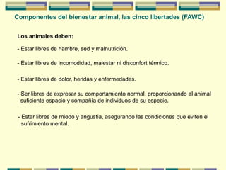 Componentes del bienestar animal, las cinco libertades (FAWC)
Los animales deben:
- Estar libres de hambre, sed y malnutrición.
- Estar libres de incomodidad, malestar ni disconfort térmico.
- Ser libres de expresar su comportamiento normal, proporcionando al animal
suficiente espacio y compañía de individuos de su especie.
- Estar libres de miedo y angustia, asegurando las condiciones que eviten el
sufrimiento mental.
- Estar libres de dolor, heridas y enfermedades.
 