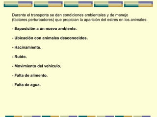 Durante el transporte se dan condiciones ambientales y de manejo
(factores perturbadores) que propician la aparición del estrés en los animales:
- Exposición a un nuevo ambiente.
- Ubicación con animales desconocidos.
- Hacinamiento.
- Ruido.
- Movimiento del vehículo.
- Falta de alimento.
- Falta de agua.
 