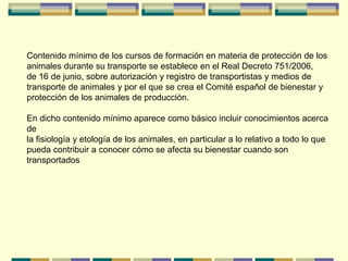 Contenido mínimo de los cursos de formación en materia de protección de los
animales durante su transporte se establece en el Real Decreto 751/2006,
de 16 de junio, sobre autorización y registro de transportistas y medios de
transporte de animales y por el que se crea el Comité español de bienestar y
protección de los animales de producción.
En dicho contenido mínimo aparece como básico incluir conocimientos acerca
de
la fisiología y etología de los animales, en particular a lo relativo a todo lo que
pueda contribuir a conocer cómo se afecta su bienestar cuando son
transportados
 