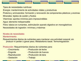 Tipos de necesidades nutritivas:
Energía: mantenimiento de actividades vitales y productivas
Proteína y aminoácidos: formación y renovación de componentes plásticos y enzimas
Minerales: tejidos de sostén y fluidos
Vitaminas: aportes mínimos pero imprescindibles
Agua: elemento indispensable
Fibra: básico en rumiantes, estimulación aparato digestivo en monogástricos
Necesidades de ingestión: mínimas y máximas
Niveles de necesidades
Mantenimiento:
Requerimientos diarios de nutrientes para mantener una actividad corporal, sin
producir ni perder o ganar peso. Metabolismo basal. Termorregulación.
Producción: Requerimientos diarios de nutrientes para:
- Crecimiento - Producción de leche
- Engorde - Producción de huevos
- Reproducción - Producción de lana
- Gestación - Trabajo
 