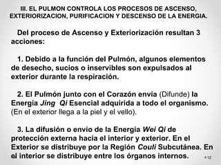 12
III. EL PULMON CONTROLA LOS PROCESOS DE ASCENSO,
EXTERIORIZACION, PURIFICACION Y DESCENSO DE LA ENERGIA.
Del proceso de Ascenso y Exteriorización resultan 3
acciones:
1. Debido a la función del Pulmón, algunos elementos
de desecho, sucios o inservibles son expulsados al
exterior durante la respiración.
2. El Pulmón junto con el Corazón envía (Difunde) la
Energía Jing Qi Esencial adquirida a todo el organismo.
(En el exterior llega a la piel y el vello).
3. La difusión o envío de la Energía Wei Qi de
protección externa hacia el interior y exterior. En el
Exterior se distribuye por la Región Couli Subcutánea. En
el interior se distribuye entre los órganos internos.
 