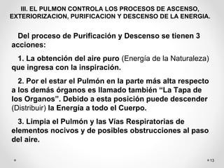 13
III. EL PULMON CONTROLA LOS PROCESOS DE ASCENSO,
EXTERIORIZACION, PURIFICACION Y DESCENSO DE LA ENERGIA.
Del proceso de Purificación y Descenso se tienen 3
acciones:
1. La obtención del aire puro (Energía de la Naturaleza)
que ingresa con la inspiración.
2. Por el estar el Pulmón en la parte más alta respecto
a los demás órganos es llamado también “La Tapa de
los Organos”. Debido a esta posición puede descender
(Distribuir) la Energía a todo el Cuerpo.
3. Limpia el Pulmón y las Vías Respiratorias de
elementos nocivos y de posibles obstrucciones al paso
del aire.
 
