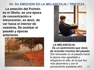 21
VII. SU EMOCION ES LA MELANCOLIA / TRISTEZA.
La estación del Pulmón
es el Otoño, es una época
de concentración e
introversión, es decir, de
ver hacia el interior de
nosotros. De analizar el
pasado y épocas
anteriores.
LA MELANCOLIA:
Es un sentimiento que viene
de recordar eventos del pasado.
(De retroceder en el pasado hacia
la época más agradable y
refugiarse en ella, en la que fue
más placentera y con el
pensamiento quedarse ahí).
 