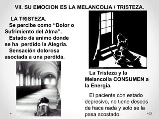 22
VII. SU EMOCION ES LA MELANCOLIA / TRISTEZA.
LA TRISTEZA.
Se percibe como “Dolor o
Sufrimiento del Alma”.
Estado de animo donde
se ha perdido la Alegría.
Sensación dolorosa
asociada a una perdida.
La Tristeza y la
Melancolía CONSUMEN a
la Energía.
El paciente con estado
depresivo, no tiene deseos
de hace nada y solo se la
pasa acostado.
 