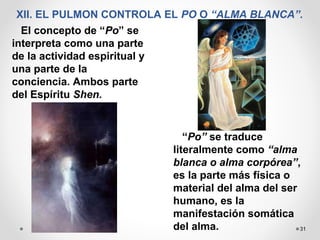 31
XII. EL PULMON CONTROLA EL PO O “ALMA BLANCA”.
El concepto de “Po” se
interpreta como una parte
de la actividad espiritual y
una parte de la
conciencia. Ambos parte
del Espíritu Shen.
“Po” se traduce
literalmente como “alma
blanca o alma corpórea”,
es la parte más física o
material del alma del ser
humano, es la
manifestación somática
del alma.
 