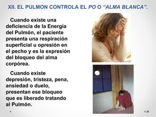 34
XII. EL PULMON CONTROLA EL PO O “ALMA BLANCA”.
Cuando existe una
deficiencia de la Energía
del Pulmón, el paciente
presenta una respiración
superficial u opresión en
el pecho y es la expresión
del bloqueo del alma
corpórea.
Cuando existe
depresión, tristeza, pena,
ansiedad o duelo,
presentan ese bloqueo
que es liberado tratando
al Pulmón.
 