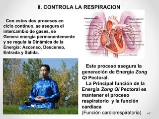 7
II. CONTROLA LA RESPIRACION
Con estos dos procesos en
ciclo continuo, se asegura el
intercambio de gases, se
Genera energía permanentemente
y se regula la Dinámica de la
Energía: Ascenso, Descenso,
Entrada y Salida.
Este proceso asegura la
generación de Energía Zong
Qi Pectoral.
La Principal función de la
Energía Zong Qi Pectoral es
mantener el proceso
respiratorio y la función
cardiaca
(Función cardiorespiratoria)
 
