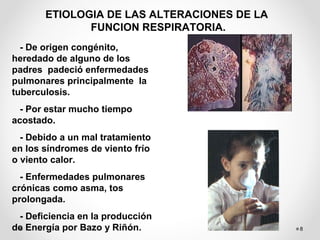 8
ETIOLOGIA DE LAS ALTERACIONES DE LA
FUNCION RESPIRATORIA.
- De origen congénito,
heredado de alguno de los
padres padeció enfermedades
pulmonares principalmente la
tuberculosis.
- Por estar mucho tiempo
acostado.
- Debido a un mal tratamiento
en los síndromes de viento frío
o viento calor.
- Enfermedades pulmonares
crónicas como asma, tos
prolongada.
- Deficiencia en la producción
de Energía por Bazo y Riñón.
 
