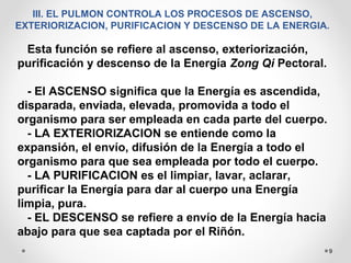 9
III. EL PULMON CONTROLA LOS PROCESOS DE ASCENSO,
EXTERIORIZACION, PURIFICACION Y DESCENSO DE LA ENERGIA.
Esta función se refiere al ascenso, exteriorización,
purificación y descenso de la Energía Zong Qi Pectoral.
- El ASCENSO significa que la Energía es ascendida,
disparada, enviada, elevada, promovida a todo el
organismo para ser empleada en cada parte del cuerpo.
- LA EXTERIORIZACION se entiende como la
expansión, el envío, difusión de la Energía a todo el
organismo para que sea empleada por todo el cuerpo.
- LA PURIFICACION es el limpiar, lavar, aclarar,
purificar la Energía para dar al cuerpo una Energía
limpia, pura.
- EL DESCENSO se refiere a envío de la Energía hacia
abajo para que sea captada por el Riñón.
 