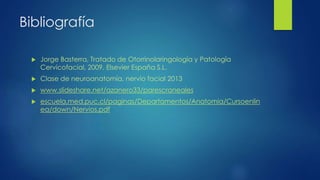 Bibliografía
 Jorge Basterra, Tratado de Otorrinolaringología y Patología
Cervicofacial, 2009, Elsevier España S.L.
 Clase de neuroanatomía, nervio facial 2013
 www.slideshare.net/azanero33/parescraneales
 escuela.med.puc.cl/paginas/Departamentos/Anatomia/Cursoenlin
ea/down/Nervios.pdf
 