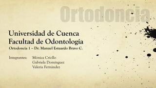 Universidad de Cuenca Facultad de Odontología 
Ortodoncia 1 – Dr. Manuel Estuardo Bravo C. 
Integrantes: Mónica Criollo 
Gabriela Domínguez 
Valeria Fernández  