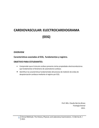 1 Clinical Methods: The History, Physical, and Laboratory Examinations. / C.Berríos B. /
2015
CARDIOVASCULAR: ELECTROCARDIOGRAMA
(EEG)
OVERVIEW
Características asociadas al ECG, fundamentos y registro.
OBJETIVO PARA ESTUDIANTES:
 Comprender que el músculo cardiaco presenta ciertas propiedades electroconductoras
que fundamentan el fenómeno de automatismo cardiaco.
 Identificar las características fundamentales del proceso de medición de ondas de
despolarización cardiacas mediante el registro por ECG.
Prof. MSc. Claudio Berríos-Bravo
Fisiología Animal
2015.
 