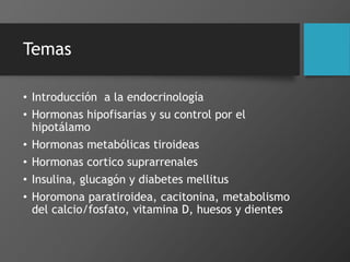 Temas
• Introducción a la endocrinología
• Hormonas hipofisarias y su control por el
hipotálamo
• Hormonas metabólicas tiroideas
• Hormonas cortico suprarrenales
• Insulina, glucagón y diabetes mellitus
• Horomona paratiroidea, cacitonina, metabolismo
del calcio/fosfato, vitamina D, huesos y dientes
 