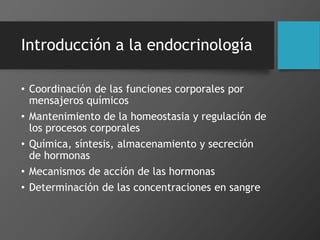 Introducción a la endocrinología
• Coordinación de las funciones corporales por
mensajeros químicos
• Mantenimiento de la homeostasia y regulación de
los procesos corporales
• Química, síntesis, almacenamiento y secreción
de hormonas
• Mecanismos de acción de las hormonas
• Determinación de las concentraciones en sangre
 