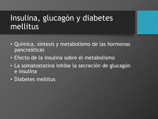 Insulina, glucagón y diabetes
mellitus
• Química, síntesis y metabolismo de las hormonas
pancreáticas
• Efecto de la insulina sobre el metabolismo
• La somatostatina inhibe la secreción de glucagón
e insulina
• Diabetes mellitus
 