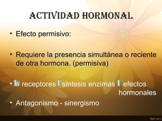 ACTIVIDAD HORMONAL
• Efecto permisivo:
• Requiere la presencia simultánea o reciente
de otra hormona. (permisiva)
• # receptores síntesis enzimas efectos
hormonales
• Antagonismo - sinergismo
 