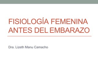 FISIOLOGÍA FEMENINA
ANTES DEL EMBARAZO
Dra. Lizeth Manu Camacho
 