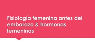 Fisiología femenina antes del
embarazo & hormonas
femeninas
 