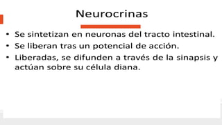 Las sustancias neurocrinas mas conocidas
• ACh, liberada por las neuronas colinérgicas.
• Noradrenalina, liberada desde las neuronas adrenérgicas.
El resto de las sustancias neurocrinas se libera por neuronas parasimpaticas no
colinergicas.
Paracrinas
Somatostatina Histamina
• Segregada por las células D
• En repuesta a la disminución del pH
intraluminal.
• Inhibe la secreción de otras hormonas
gástricas y la secreción gástrica de H+.
• Segregada desde la región gástrica que
segrega H+.
• Estimula la secreción de H+.
 