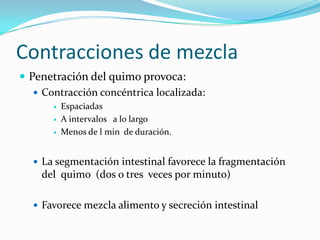 Contracciones de mezcla
 Penetración del quimo provoca:
 Contracción concéntrica localizada:
 Espaciadas
 A intervalos a lo largo
 Menos de l min de duración.
 La segmentación intestinal favorece la fragmentación
del quimo (dos o tres veces por minuto)
 Favorece mezcla alimento y secreción intestinal
 