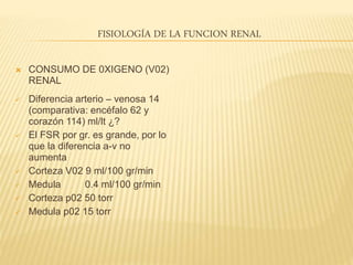 FISIOLOGÍA DE LA FUNCION RENAL
 CONSUMO DE 0XIGENO (V02)
RENAL
 Diferencia arterio – venosa 14
(comparativa: encéfalo 62 y
corazón 114) ml/lt ¿?
 El FSR por gr. es grande, por lo
que la diferencia a-v no
aumenta
 Corteza V02 9 ml/100 gr/min
 Medula 0.4 ml/100 gr/min
 Corteza p02 50 torr
 Medula p02 15 torr
 
