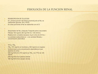 FISIOLOGÍA DE LA FUNCION RENAL
 REABSORCION DE GLUCOSA
 En primera porción del túbulo proximal junto al Na, se
reabsorben glucosa, AA y HC03
 En otras porciones el Na se reabsorbe con el Cl

 Simportador de Na y después Trasporte activo secundario
 Filtrada 100 mg/min (80 mg/100 ml x 125 ml/min)
 Reabsorción completa (escasos mg en orina de 24 hrs.)
 La cantidad reabsorbida es ~ a la cantidad filtrada y
concentración plasmática
 TFG y TMG
 TMG 375 mg/min en hombres y 300 mg/min en mujeres
 Umbral renal, es la concentración plasmática en que
aparece en orina:
- 300 mg/100 ml ó 375 mg/min es TMG con TFG de 125
ml/min
- 200 mg/100 ml en plasma arterial
- 180 mg/100 ml en sangre venosa
 
