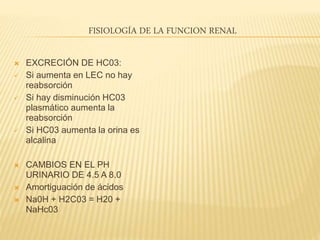 FISIOLOGÍA DE LA FUNCION RENAL
 EXCRECIÓN DE HC03:
 Si aumenta en LEC no hay
reabsorción
 Si hay disminución HC03
plasmático aumenta la
reabsorción
 Si HC03 aumenta la orina es
alcalina
 CAMBIOS EN EL PH
URINARIO DE 4.5 A 8.0
 Amortiguación de ácidos
 Na0H + H2C03 = H20 +
NaHc03
 