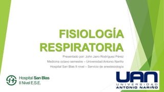 FISIOLOGÍA
RESPIRATORIA
Presentado por: John Jairo Rodríguez Pérez
Medicina octavo semestre – Universidad Antonio Nariño
Hospital San Blas II nivel – Servicio de anestesiología
 
