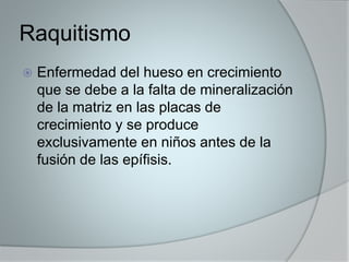 Raquitismo 
 Enfermedad del hueso en crecimiento 
que se debe a la falta de mineralización 
de la matriz en las placas de 
crecimiento y se produce 
exclusivamente en niños antes de la 
fusión de las epífisis. 
 