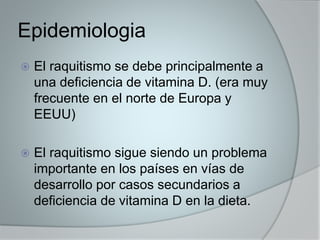 Epidemiologia 
 El raquitismo se debe principalmente a 
una deficiencia de vitamina D. (era muy 
frecuente en el norte de Europa y 
EEUU) 
 El raquitismo sigue siendo un problema 
importante en los países en vías de 
desarrollo por casos secundarios a 
deficiencia de vitamina D en la dieta. 
 