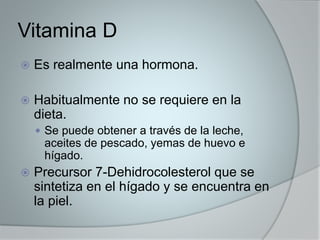 Vitamina D 
 Es realmente una hormona. 
 Habitualmente no se requiere en la 
dieta. 
 Se puede obtener a través de la leche, 
aceites de pescado, yemas de huevo e 
hígado. 
 Precursor 7-Dehidrocolesterol que se 
sintetiza en el hígado y se encuentra en 
la piel. 
 