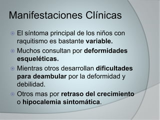 Manifestaciones Clínicas 
 El síntoma principal de los niños con 
raquitismo es bastante variable. 
 Muchos consultan por deformidades 
esqueléticas. 
 Mientras otros desarrollan dificultades 
para deambular por la deformidad y 
debilidad. 
 Otros mas por retraso del crecimiento 
o hipocalemia sintomática. 
 