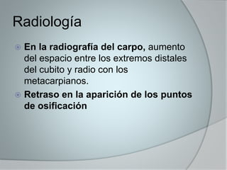 Radiología 
 En la radiografía del carpo, aumento 
del espacio entre los extremos distales 
del cubito y radio con los 
metacarpianos. 
 Retraso en la aparición de los puntos 
de osificación 
 